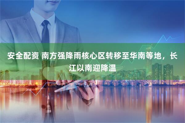 安全配资 南方强降雨核心区转移至华南等地，长江以南迎降温