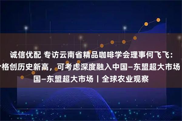 诚信优配 专访云南省精品咖啡学会理事何飞飞：今年云南咖啡价格创历史新高，可考虑深度融入中国—东盟超大市场丨全球农业观察