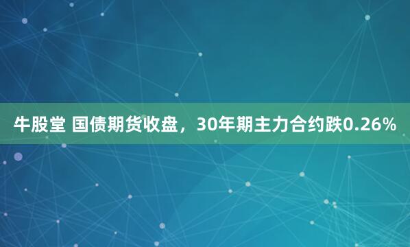 牛股堂 国债期货收盘，30年期主力合约跌0.26%