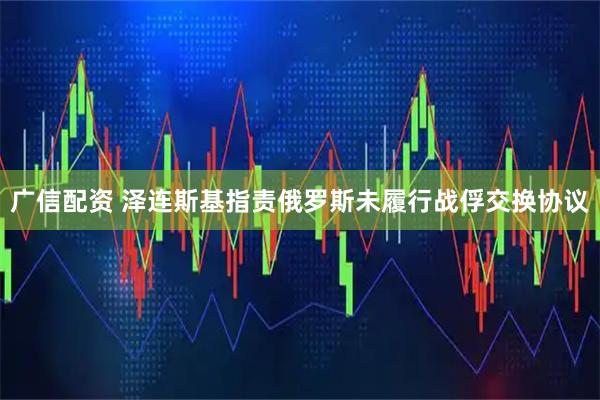 广信配资 泽连斯基指责俄罗斯未履行战俘交换协议