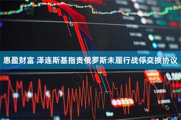 惠盈财富 泽连斯基指责俄罗斯未履行战俘交换协议