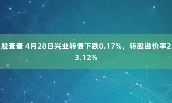股查查 4月28日兴业转债下跌0.17%，转股溢价率23.12%
