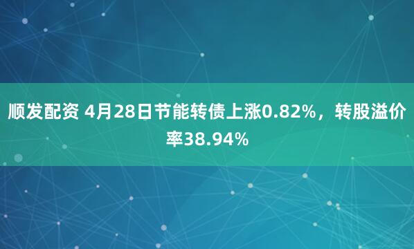 顺发配资 4月28日节能转债上涨0.82%，转股溢价率38.94%