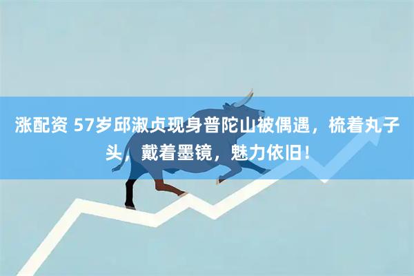 涨配资 57岁邱淑贞现身普陀山被偶遇，梳着丸子头，戴着墨镜，魅力依旧！