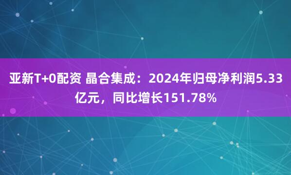 亚新T+0配资 晶合集成：2024年归母净利润5.33亿元，同比增长151.78%