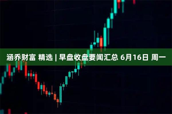 涵乔财富 精选 | 早盘收盘要闻汇总 6月16日 周一