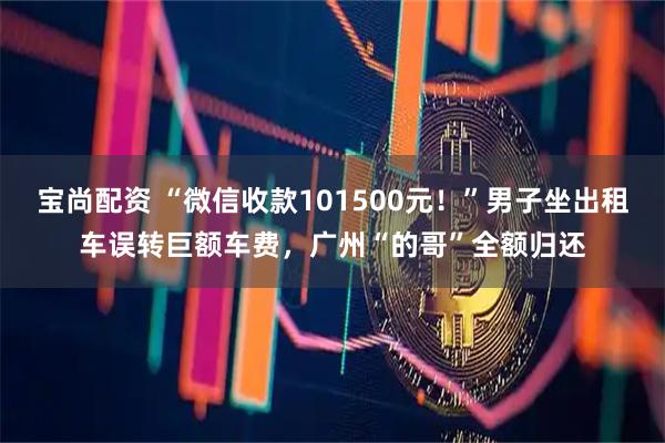 宝尚配资 “微信收款101500元!”男子坐出租车误转巨额车费,广州“的哥”全额归还