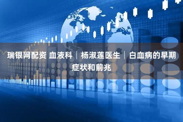 瑞银网配资 血液科│杨淑莲医生│白血病的早期症状和前兆