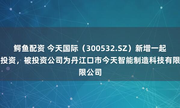 鳄鱼配资 今天国际（300532.SZ）新增一起对外投资，被投资公司为丹江口市今天智能制造科技有限公司