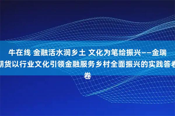 牛在线 金融活水润乡土 文化为笔绘振兴——金瑞期货以行业文化引领金融服务乡村全面振兴的实践答卷