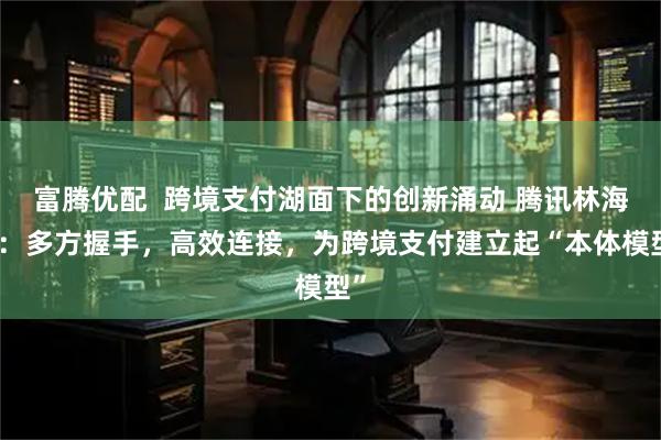 富腾优配  跨境支付湖面下的创新涌动 腾讯林海峰：多方握手，高效连接，为跨境支付建立起“本体模型”
