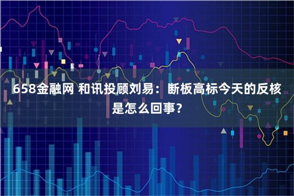 658金融网 和讯投顾刘易：断板高标今天的反核是怎么回事？