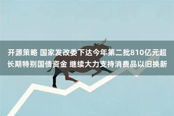 开源策略 国家发改委下达今年第二批810亿元超长期特别国债资金 继续大力支持消费品以旧换新