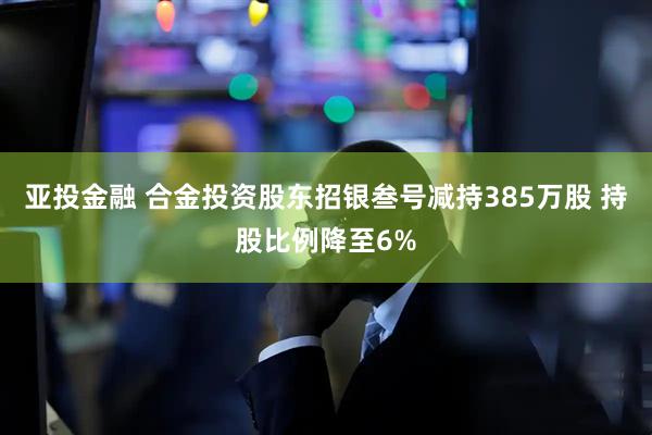 亚投金融 合金投资股东招银叁号减持385万股 持股比例降至6%