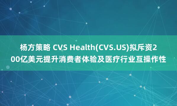杨方策略 CVS Health(CVS.US)拟斥资200亿美元提升消费者体验及医疗行业互操作性