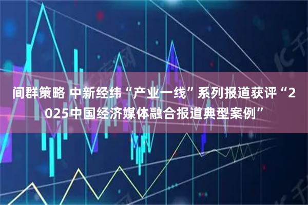 间群策略 中新经纬“产业一线”系列报道获评“2025中国经济媒体融合报道典型案例”