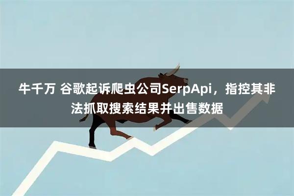 牛千万 谷歌起诉爬虫公司SerpApi，指控其非法抓取搜索结果并出售数据