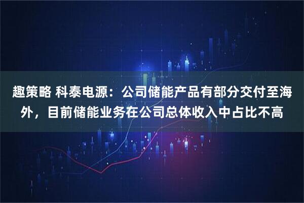 趣策略 科泰电源：公司储能产品有部分交付至海外，目前储能业务在公司总体收入中占比不高