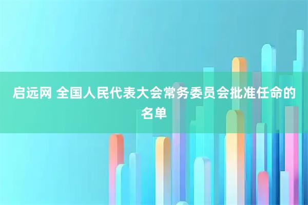 启远网 全国人民代表大会常务委员会批准任命的名单