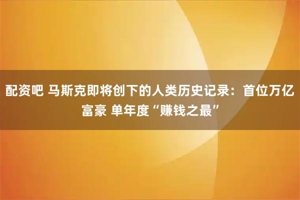 配资吧 马斯克即将创下的人类历史记录：首位万亿富豪 单年度“赚钱之最”