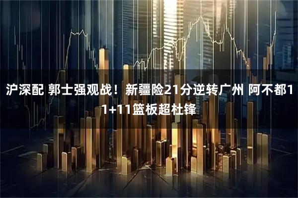 沪深配 郭士强观战！新疆险21分逆转广州 阿不都11+11篮板超杜锋