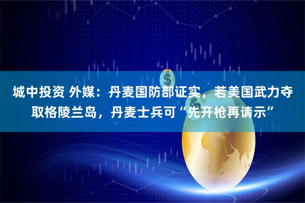 城中投资 外媒：丹麦国防部证实，若美国武力夺取格陵兰岛，丹麦士兵可“先开枪再请示”