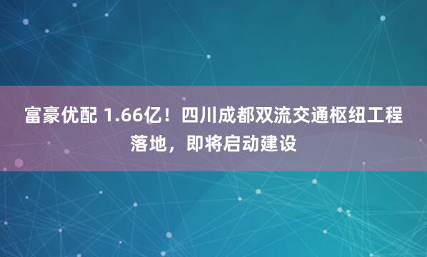 富豪优配 1.66亿！四川成都双流交通枢纽工程落地，即将启动建设