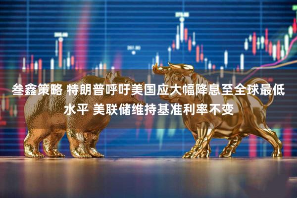 叁鑫策略 特朗普呼吁美国应大幅降息至全球最低水平 美联储维持基准利率不变