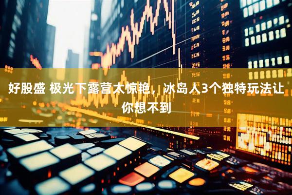 好股盛 极光下露营太惊艳，冰岛人3个独特玩法让你想不到