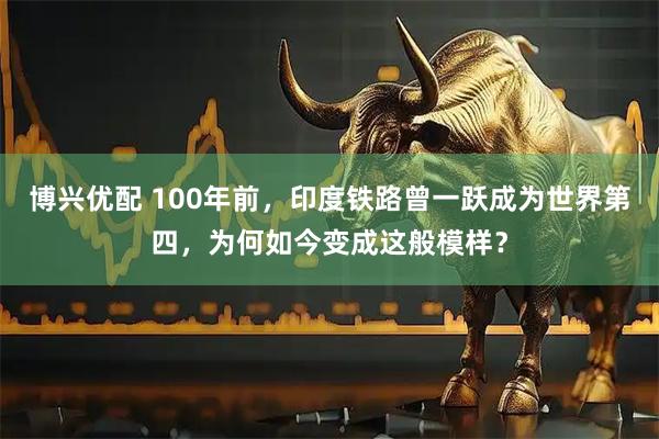 博兴优配 100年前，印度铁路曾一跃成为世界第四，为何如今变成这般模样？
